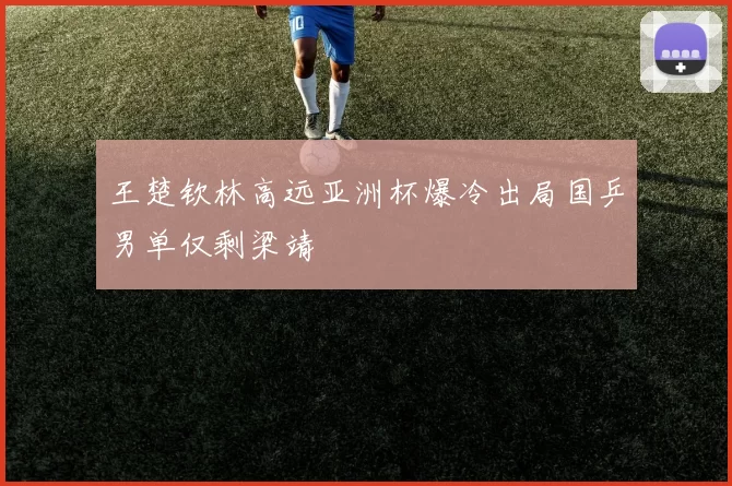 王楚钦林高远亚洲杯爆冷出局国乒男单仅剩梁靖崑