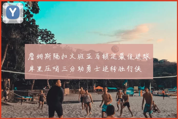 詹姆斯隔扣文班亚马锁定最佳进球库里压哨三分助勇士逆转独行侠