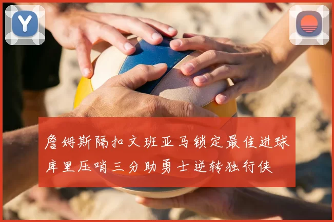 詹姆斯隔扣文班亚马锁定最佳进球库里压哨三分助勇士逆转独行侠