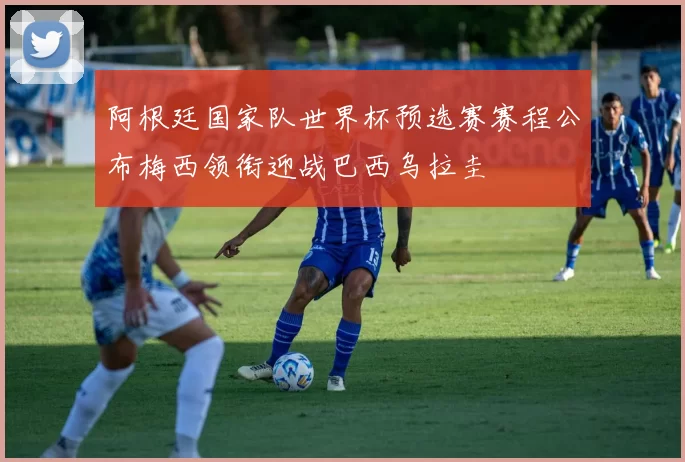 阿根廷国家队世界杯预选赛赛程公布梅西领衔迎战巴西乌拉圭