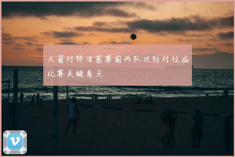 火箭对阵活塞赛前两队攻防对位成比赛关键看点