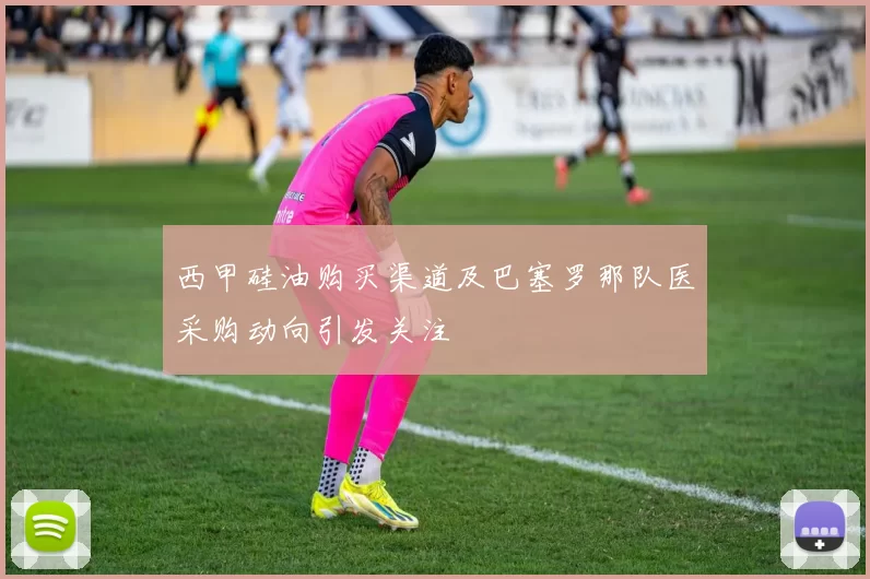 西甲硅油购买渠道及巴塞罗那队医采购动向引发关注