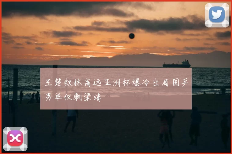 王楚钦林高远亚洲杯爆冷出局国乒男单仅剩梁靖崑