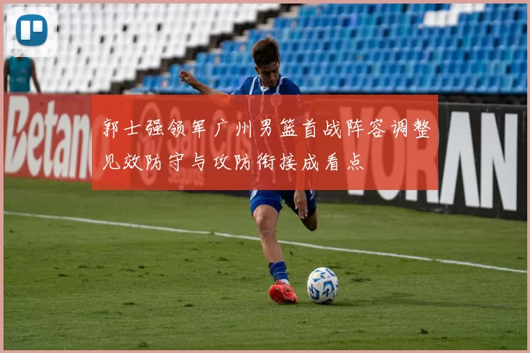 郭士强领军广州男篮首战阵容调整见效防守与攻防衔接成看点