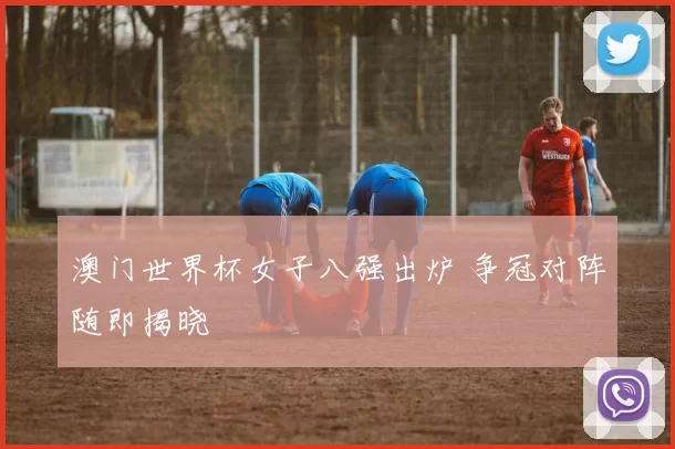 澳门世界杯女子八强出炉 争冠对阵随即揭晓