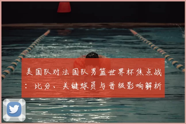 美国队对法国队男篮世界杯焦点战：比分、关键球员与晋级影响解析