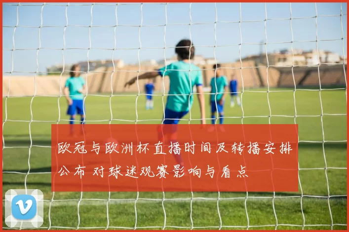 欧冠与欧洲杯直播时间及转播安排公布 对球迷观赛影响与看点