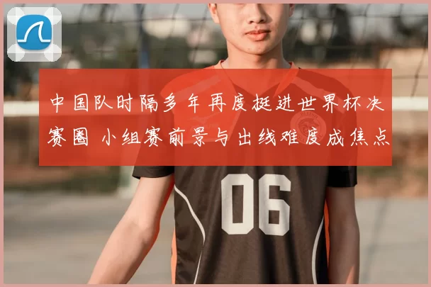 中国队时隔多年再度挺进世界杯决赛圈 小组赛前景与出线难度成焦点