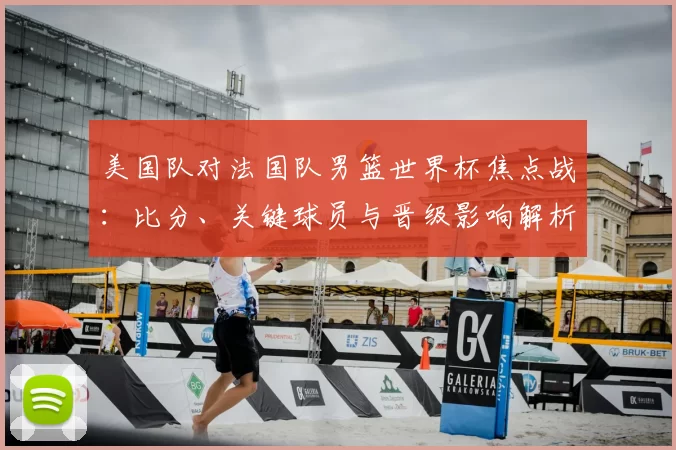 美国队对法国队男篮世界杯焦点战：比分、关键球员与晋级影响解析