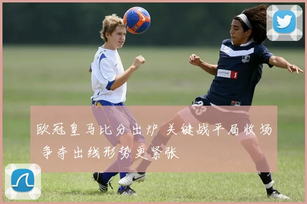 欧冠皇马比分出炉 关键战平局收场 争夺出线形势更紧张