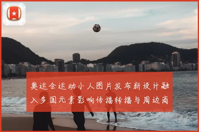 奥运会运动小人图片发布新设计融入多国元素影响传播转播与周边商品辨识