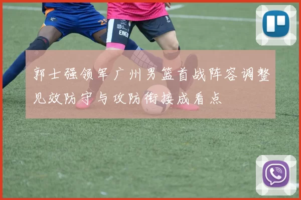 郭士强领军广州男篮首战阵容调整见效防守与攻防衔接成看点