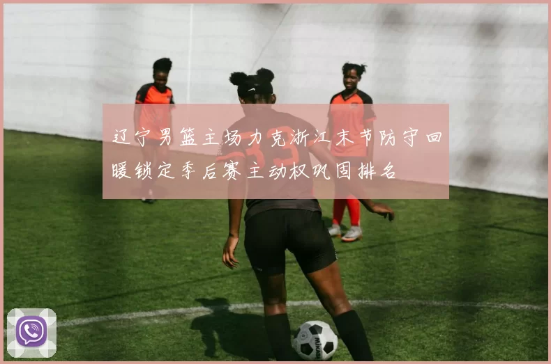 辽宁男篮主场力克浙江末节防守回暖锁定季后赛主动权巩固排名