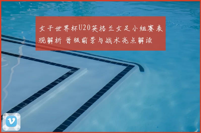 女子世界杯U20英格兰女足小组赛表现解析 晋级前景与战术亮点解读
