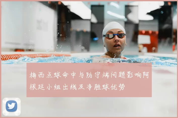 梅西点球命中与防守端问题影响阿根廷小组出线及净胜球优势